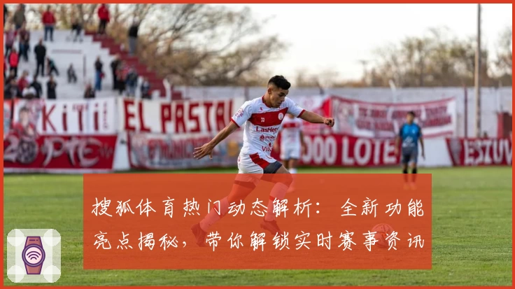 搜狐体育热门动态解析：全新功能亮点揭秘，带你解锁实时赛事资讯与独家深度分析