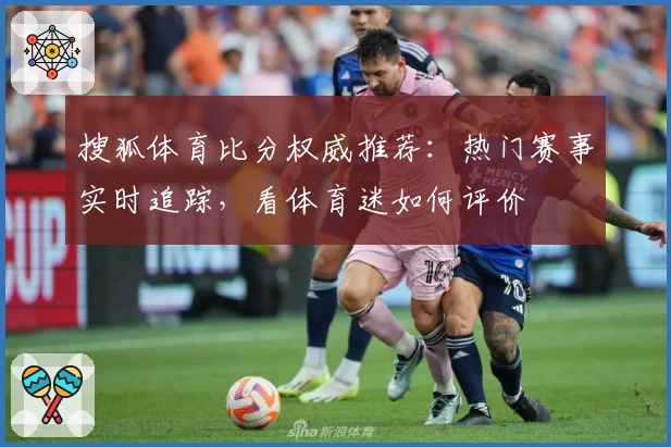搜狐体育比分权威推荐：热门赛事实时追踪，看体育迷如何评价