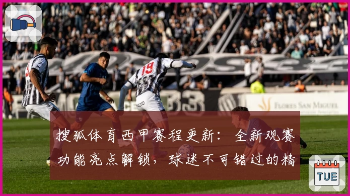 搜狐体育西甲赛程更新：全新观赛功能亮点解锁，球迷不可错过的精彩时刻