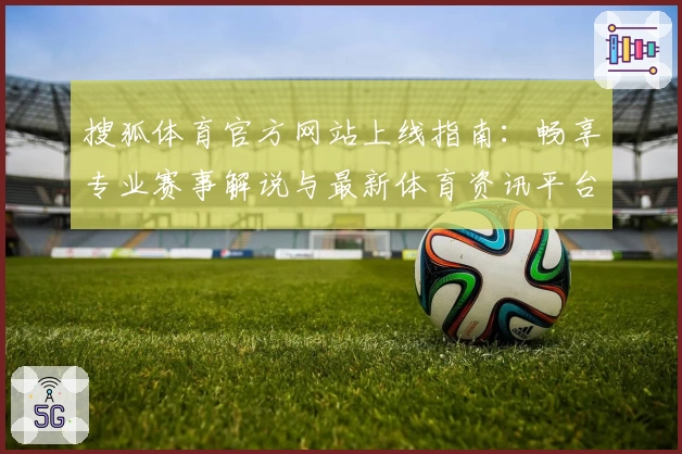 搜狐体育官方网站上线指南：畅享专业赛事解说与最新体育资讯平台体验