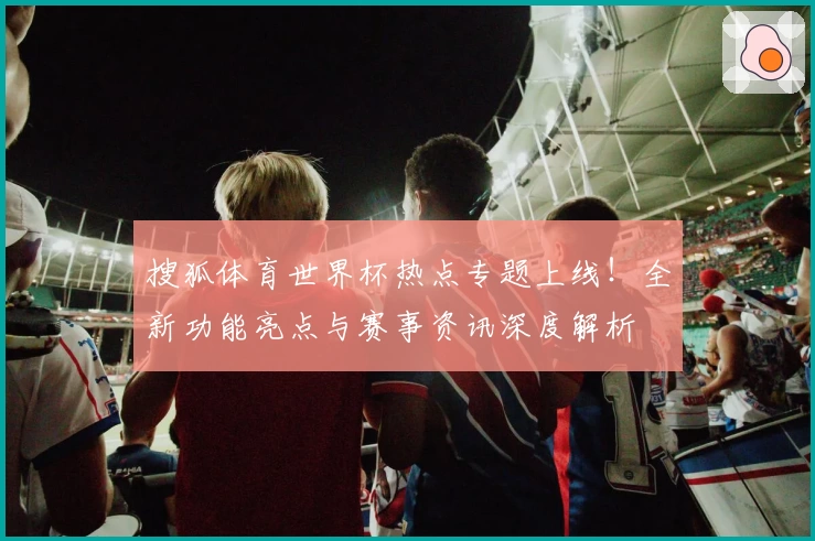 搜狐体育世界杯热点专题上线！全新功能亮点与赛事资讯深度解析