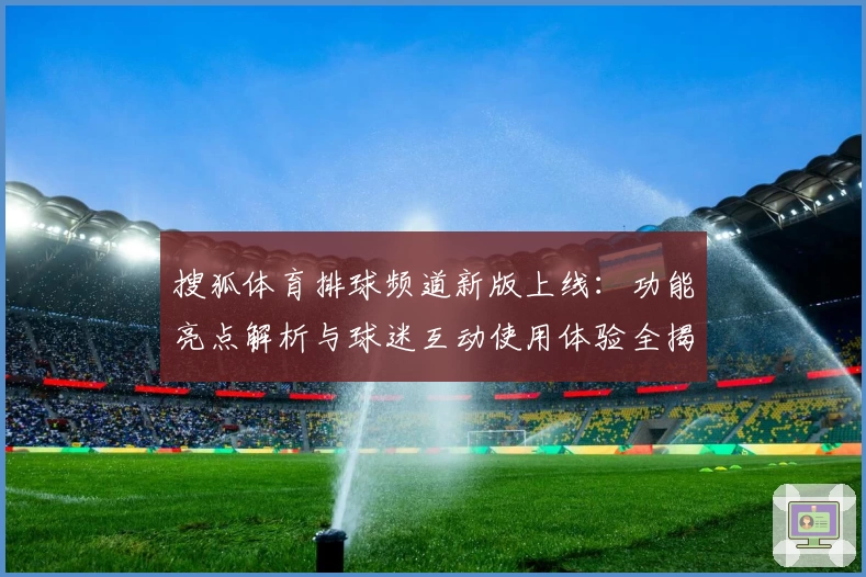 搜狐体育排球频道新版上线：功能亮点解析与球迷互动使用体验全揭秘