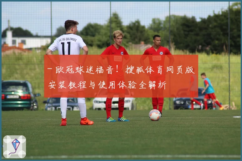 - 欧冠球迷福音！搜狐体育网页版安装教程与使用体验全解析