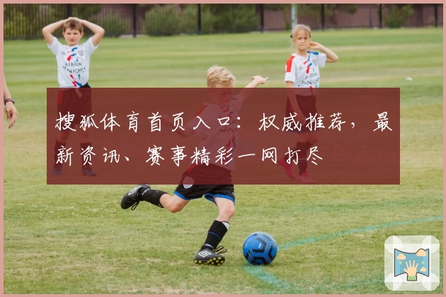 搜狐体育首页入口：权威推荐，最新资讯、赛事精彩一网打尽