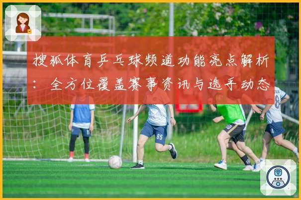 搜狐体育乒乓球频道功能亮点解析：全方位覆盖赛事资讯与选手动态