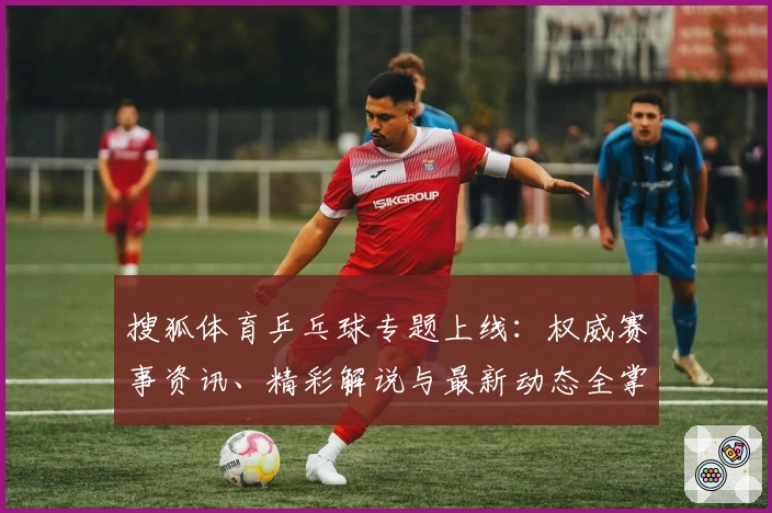 搜狐体育乒乓球专题上线：权威赛事资讯、精彩解说与最新动态全掌握