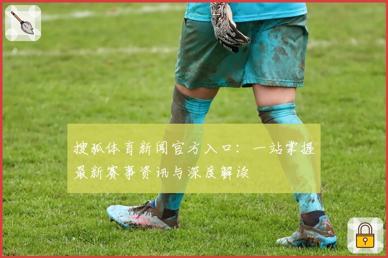 搜狐体育新闻官方入口：一站掌握最新赛事资讯与深度解读