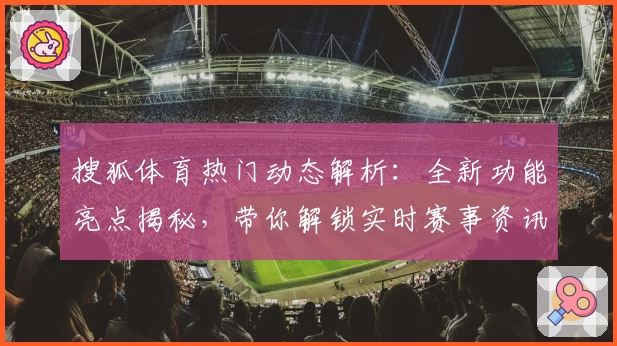 搜狐体育热门动态解析：全新功能亮点揭秘，带你解锁实时赛事资讯与独家深度分析