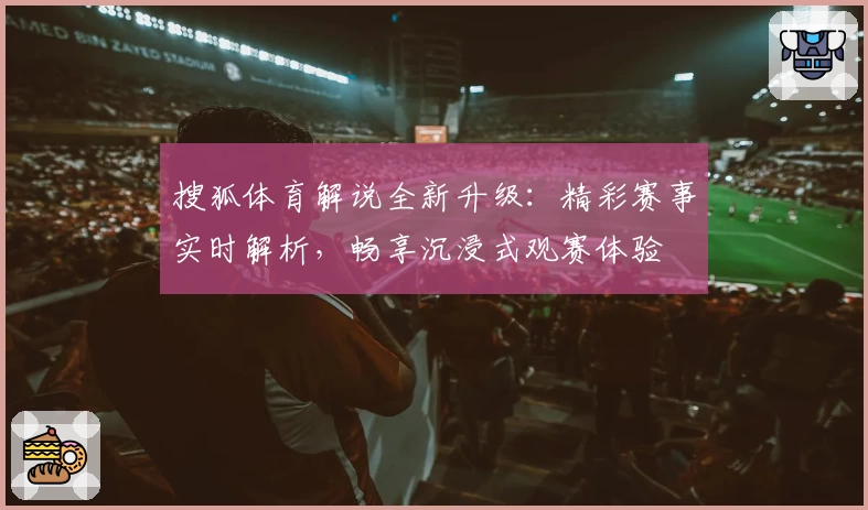 搜狐体育解说全新升级：精彩赛事实时解析，畅享沉浸式观赛体验