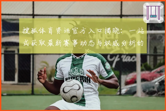 搜狐体育资讯官方入口揭晓：一站式获取最新赛事动态与权威分析的最佳平台