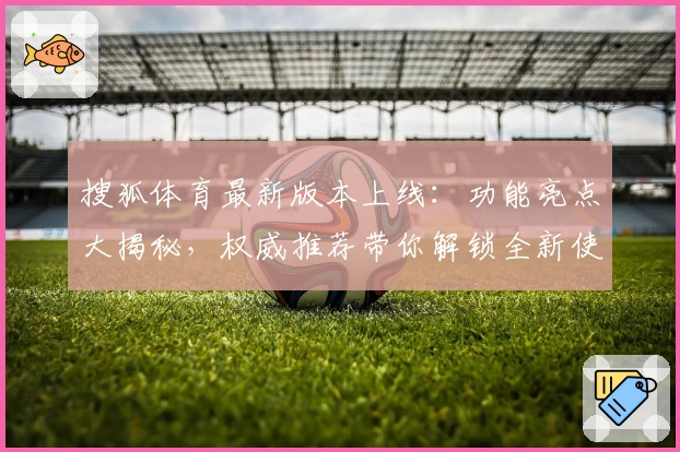 搜狐体育最新版本上线：功能亮点大揭秘，权威推荐带你解锁全新使用体验
