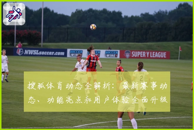 搜狐体育动态全解析:最新赛事动态、功能亮点和用户体验全面升级