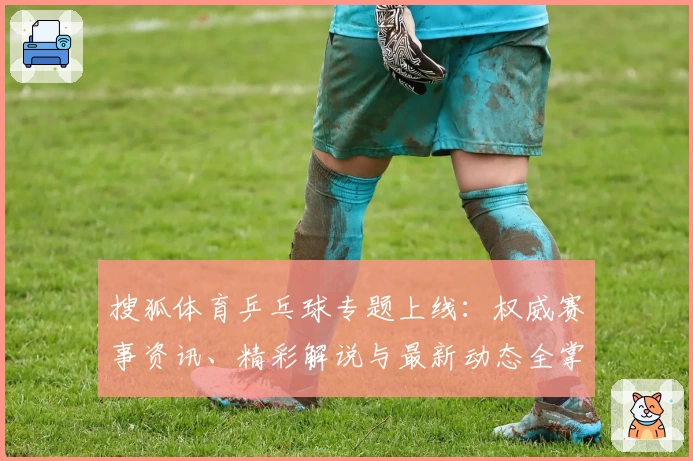 搜狐体育乒乓球专题上线：权威赛事资讯、精彩解说与最新动态全掌握