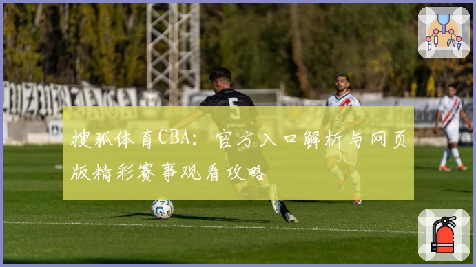 搜狐体育CBA：官方入口解析与网页版精彩赛事观看攻略