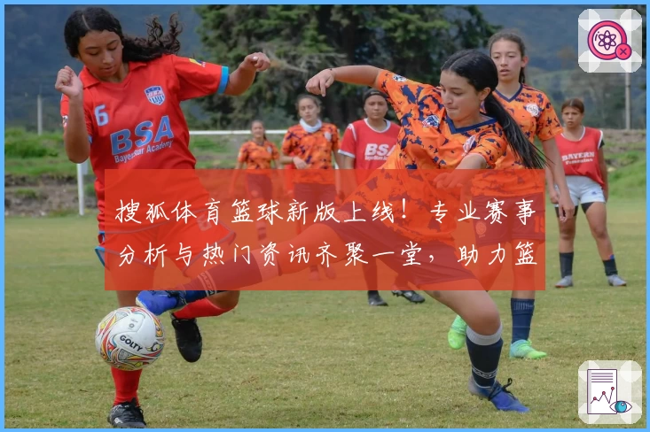 搜狐体育篮球新版上线！专业赛事分析与热门资讯齐聚一堂，助力篮球迷探索无限精彩