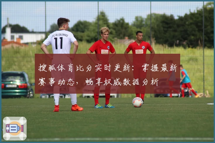 搜狐体育比分实时更新：掌握最新赛事动态，畅享权威数据分析