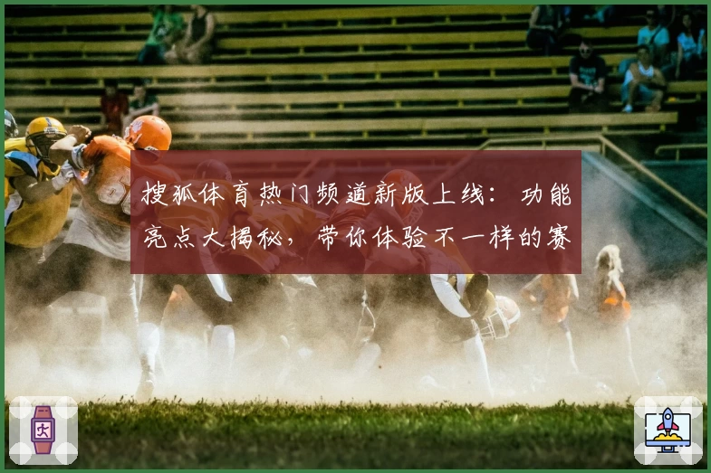 搜狐体育热门频道新版上线:功能亮点大揭秘,带你体验不一样的赛事激情