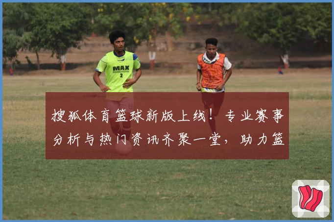 搜狐体育篮球新版上线！专业赛事分析与热门资讯齐聚一堂，助力篮球迷探索无限精彩