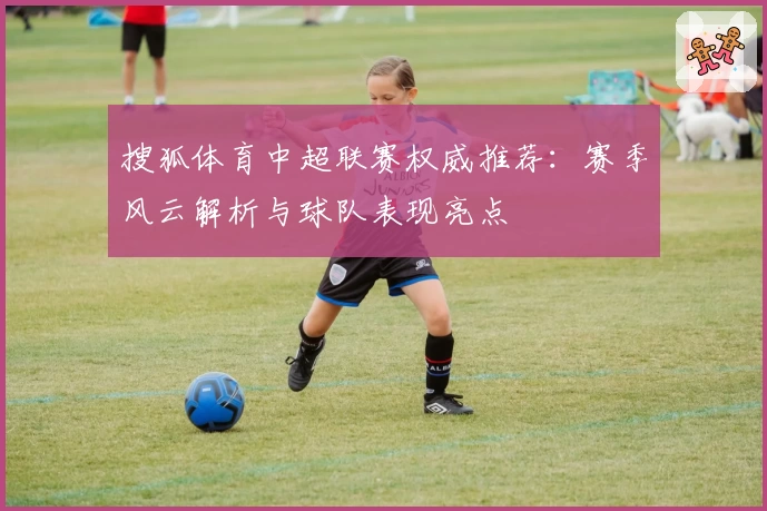 搜狐体育中超联赛权威推荐：赛季风云解析与球队表现亮点