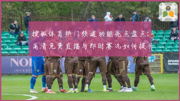 搜狐体育热门频道功能亮点盘点：高清免费直播与即时赛况如何提升用户使用体验